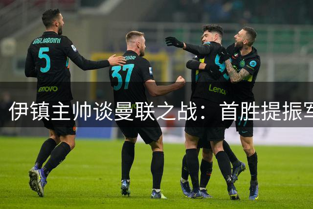 伊镇主帅谈曼联之战：首胜提振军心 灵活布阵应对红魔