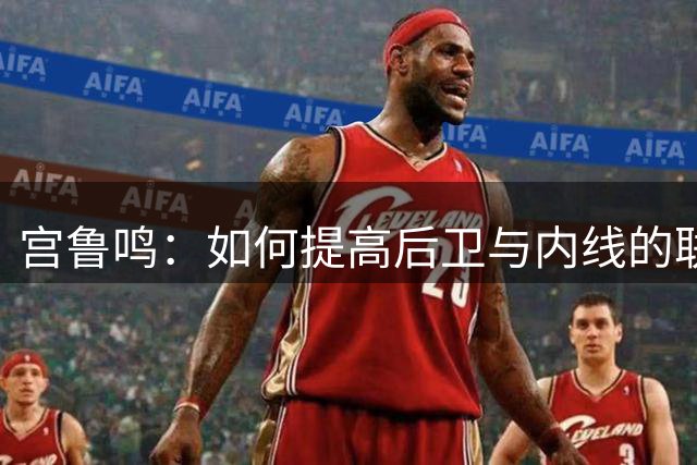 宫鲁鸣：如何提高后卫与内线的联系是很大的课题 需要不断去磨合