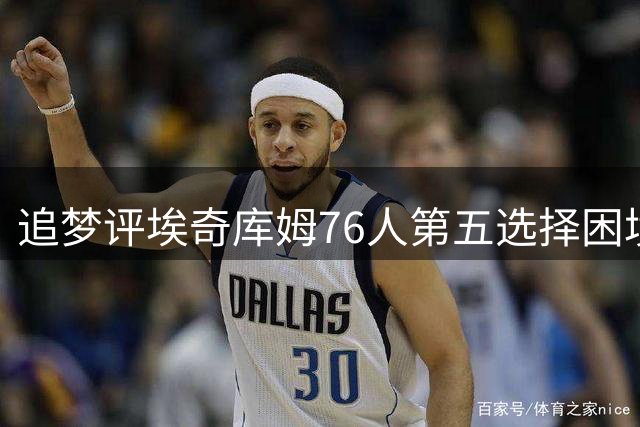 追梦评埃奇库姆76人第五选择困境 盼其效仿怀特成功之路